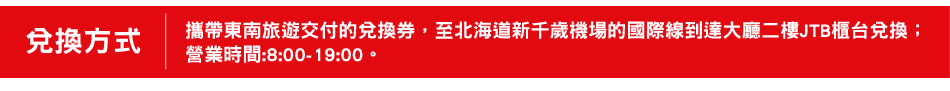 兌換方式 攜帶東南旅遊交付的兌換券，至北海道新千歲機場的國際線到達大廳二樓JTB櫃台兌換；營業時間:8:00-19:00。
