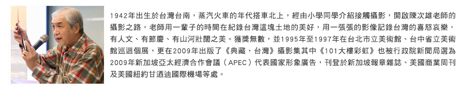 1942年出生於台灣台南，蒸汽火車的年代搭車北上，經由小學同學介紹接觸攝影，開啟陳次雄老師的攝影之路，老師用一輩子的時間在紀錄台灣這塊土地的美好，用一張張的影像記錄台灣的喜怒哀樂，有人文、有節慶、有山河壯闊之美。獲獎無數，並1995年至1997年在台北市立美術館、台中省立美術館巡迴個展，更在2009年出版了《典藏‧台灣》攝影集其中《101大樓彩虹》也被行政院新聞局選為2009年新加坡亞太經濟合作會議（APEC）代表國家形象廣告，刊登於新加坡報章雜誌、美國商業周刊及美國紐約甘迺迪國際機場等處。
