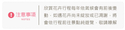 注意事項：欣賞花卉行程每年依氣候會有前後變動，如遇花卉尚未綻放或已凋謝，將會依行程前往景點純遊覽，敬請瞭解